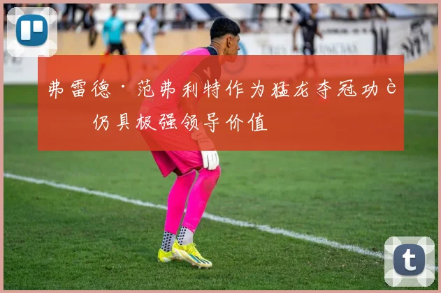 弗雷德·范弗利特作为猛龙夺冠功臣仍具极强领导价值