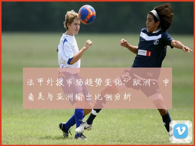 法甲外援市场趋势变化：欧洲、中南美与亚洲输出比例分析