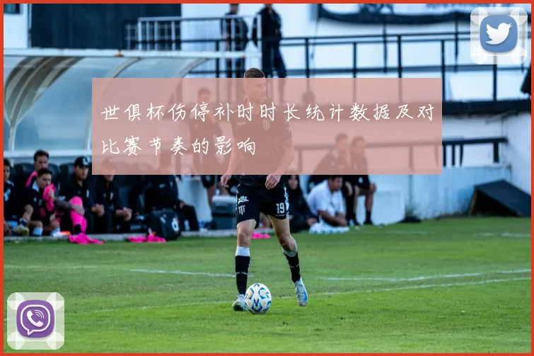 世俱杯伤停补时时长统计数据及对比赛节奏的影响